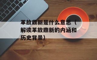 革故鼎新是什么意思（解读革故鼎新的内涵和历史背景）