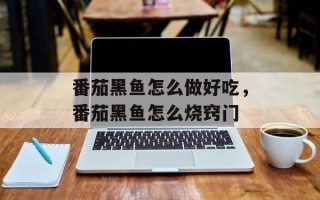 番茄黑鱼怎么做好吃，番茄黑鱼怎么烧窍门