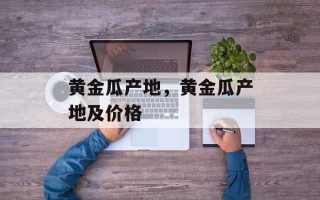 黄金瓜产地，黄金瓜产地及价格