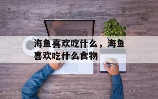 海鱼喜欢吃什么，海鱼喜欢吃什么食物