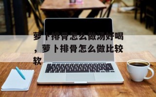 萝卜排骨怎么做汤好喝，萝卜排骨怎么做比较软