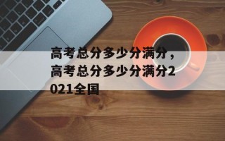 高考总分多少分满分，高考总分多少分满分2021全国