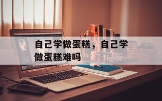 自己学做蛋糕，自己学做蛋糕难吗