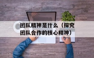 团队精神是什么（探究团队合作的核心精神）