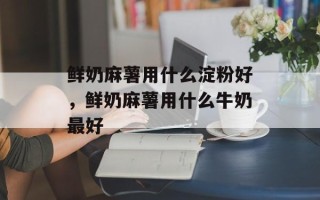 鲜奶麻薯用什么淀粉好，鲜奶麻薯用什么牛奶最好
