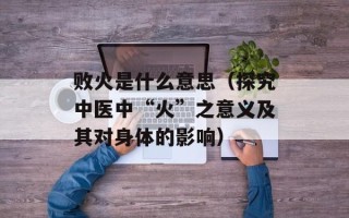 败火是什么意思（探究中医中“火”之意义及其对身体的影响）