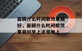 面膜什么时间敷效果最好，面膜什么时间敷效果最好早上还是晚上