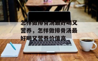 怎样做排骨汤最好喝又营养，怎样做排骨汤最好喝又营养价值高