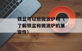 铁盆可以放微波炉吗（了解铁盆和微波炉的兼容性）