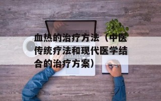 血热的治疗方法（中医传统疗法和现代医学结合的治疗方案）