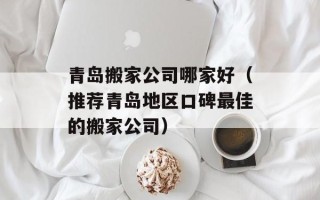 青岛搬家公司哪家好（推荐青岛地区口碑最佳的搬家公司）