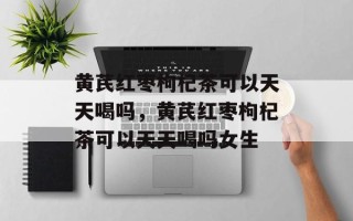 黄芪红枣枸杞茶可以天天喝吗，黄芪红枣枸杞茶可以天天喝吗女生