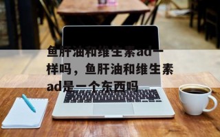 鱼肝油和维生素ad一样吗，鱼肝油和维生素ad是一个东西吗