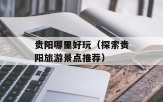 贵阳哪里好玩（探索贵阳旅游景点推荐）