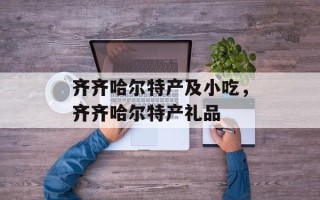 齐齐哈尔特产及小吃，齐齐哈尔特产礼品