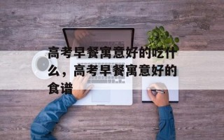 高考早餐寓意好的吃什么，高考早餐寓意好的食谱