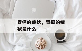 胃癌的症状，胃癌的症状是什么
