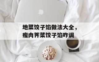 地菜饺子馅做法大全，瘦肉荠菜饺子馅咋调