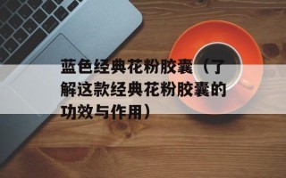 蓝色经典花粉胶囊（了解这款经典花粉胶囊的功效与作用）