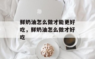 鲜奶油怎么做才能更好吃，鲜奶油怎么做才好吃