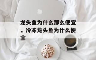 龙头鱼为什么那么便宜，冷冻龙头鱼为什么便宜