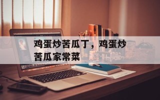 鸡蛋炒苦瓜丁，鸡蛋炒苦瓜家常菜