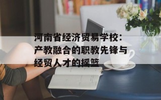 河南省经济贸易学校：产教融合的职教先锋与经贸人才的摇篮