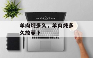 羊肉炖多久，羊肉炖多久放萝卜