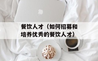 餐饮人才（如何招募和培养优秀的餐饮人才）
