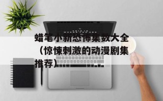 蜡笔小新恐怖集数大全（惊悚刺激的动漫剧集推荐）