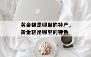 黄金糕是哪里的特产，黄金糕是哪里的特色
