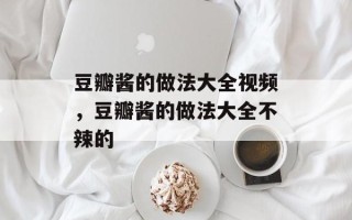 豆瓣酱的做法大全视频，豆瓣酱的做法大全不辣的