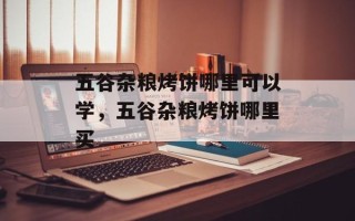 五谷杂粮烤饼哪里可以学，五谷杂粮烤饼哪里买