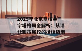 2025年北京高校金字塔格局全解析：从清北到市属校的择校指南