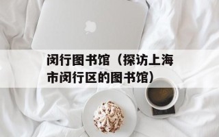 闵行图书馆（探访上海市闵行区的图书馆）