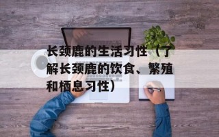 长颈鹿的生活习性（了解长颈鹿的饮食、繁殖和栖息习性）