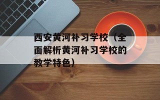 西安黄河补习学校（全面解析黄河补习学校的教学特色）