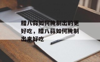 腊八蒜如何腌制出的更好吃，腊八蒜如何腌制出来好吃