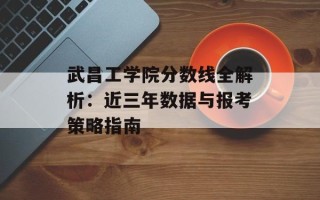 武昌工学院分数线全解析：近三年数据与报考策略指南