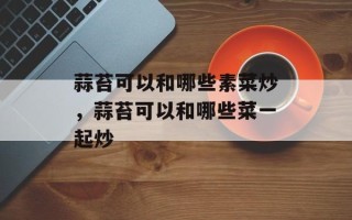 蒜苔可以和哪些素菜炒，蒜苔可以和哪些菜一起炒