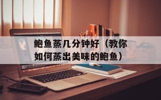 鲍鱼蒸几分钟好（教你如何蒸出美味的鲍鱼）