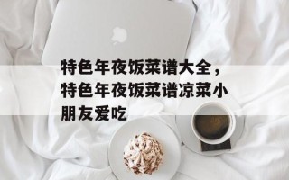 特色年夜饭菜谱大全，特色年夜饭菜谱凉菜小朋友爱吃