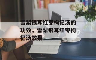 雪梨银耳红枣枸杞汤的功效，雪梨银耳红枣枸杞汤效果