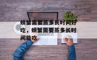 螃蟹需要蒸多长时间好吃，螃蟹需要蒸多长时间能吃