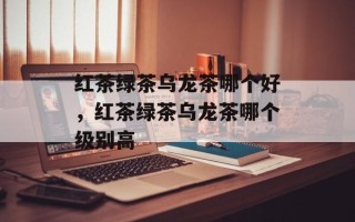 红茶绿茶乌龙茶哪个好，红茶绿茶乌龙茶哪个级别高