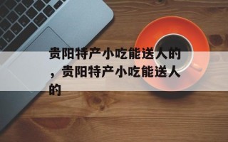 贵阳特产小吃能送人的，贵阳特产小吃能送人的