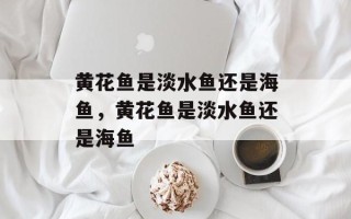 黄花鱼是淡水鱼还是海鱼，黄花鱼是淡水鱼还是海鱼