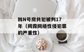 韩N号房共犯被判17年（揭露网络性侵犯罪的严重性）