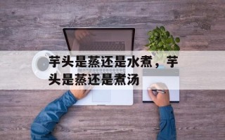 芋头是蒸还是水煮，芋头是蒸还是煮汤