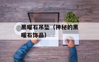 黑曜石吊坠（神秘的黑曜石饰品）